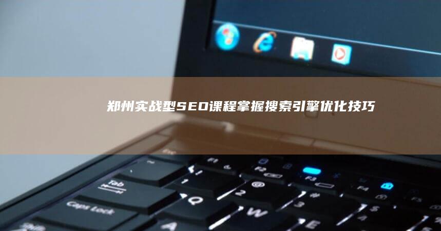 郑州实战型SEO课程：掌握搜索引擎优化技巧